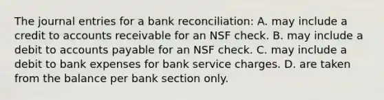 The <a href='https://www.questionai.com/knowledge/k7UlY65VeM-journal-entries' class='anchor-knowledge'>journal entries</a> for a <a href='https://www.questionai.com/knowledge/kZ6GRlcQH1-bank-reconciliation' class='anchor-knowledge'>bank reconciliation</a>: A. may include a credit to accounts receivable for an NSF check. B. may include a debit to <a href='https://www.questionai.com/knowledge/kWc3IVgYEK-accounts-payable' class='anchor-knowledge'>accounts payable</a> for an NSF check. C. may include a debit to bank expenses for bank service charges. D. are taken from the balance per bank section only.