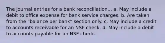 The journal entries for a bank reconciliation... a. May include a debit to office expense for bank service charges. b. Are taken from the "balance per bank" section only. c. May include a credit to accounts receivable for an NSF check. d. May include a debit to accounts payable for an NSF check.