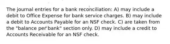 The journal entries for a bank reconciliation: A) may include a debit to Office Expense for bank service charges. B) may include a debit to Accounts Payable for an NSF check. C) are taken from the "balance per bank" section only. D) may include a credit to Accounts Receivable for an NSF check.