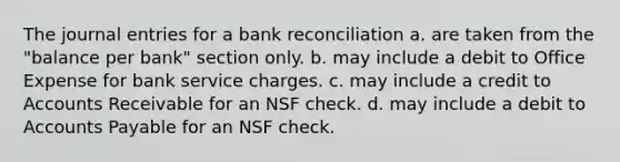 The journal entries for a bank reconciliation a. are taken from the "balance per bank" section only. b. may include a debit to Office Expense for bank service charges. c. may include a credit to Accounts Receivable for an NSF check. d. may include a debit to Accounts Payable for an NSF check.