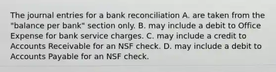 The journal entries for a bank reconciliation A. are taken from the "balance per bank" section only. B. may include a debit to Office Expense for bank service charges. C. may include a credit to Accounts Receivable for an NSF check. D. may include a debit to Accounts Payable for an NSF check.