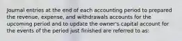 Journal entries at the end of each accounting period to prepared the revenue, expense, and withdrawals accounts for the upcoming period and to update the owner's capital account for the events of the period just finished are referred to as: