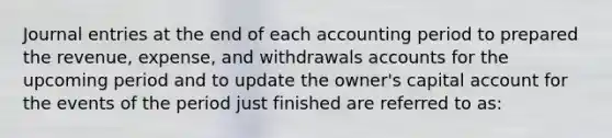 Journal entries at the end of each accounting period to prepared the revenue, expense, and withdrawals accounts for the upcoming period and to update the owner's capital account for the events of the period just finished are referred to as: