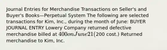 Journal Entries for Merchandise Transactions on Seller's and Buyer's Books—Perpetual System The following are selected transactions for Kim, Inc., during the month of June: BUYER JOURNAL ENTRY Lowery Company returned defective merchandise billed at 400 on June 21 (200 cost.) Returned merchandise to Kim, Inc.