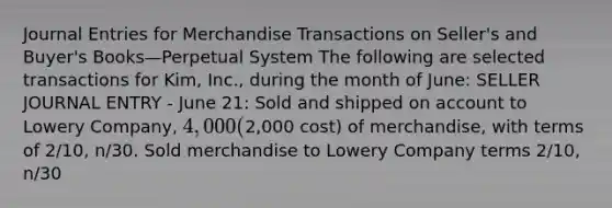 Journal Entries for Merchandise Transactions on Seller's and Buyer's Books—Perpetual System The following are selected transactions for Kim, Inc., during the month of June: SELLER JOURNAL ENTRY - June 21: Sold and shipped on account to Lowery Company, 4,000 (2,000 cost) of merchandise, with terms of 2/10, n/30. Sold merchandise to Lowery Company terms 2/10, n/30