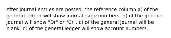 After journal entries are posted, the reference column a) of the general ledger will show journal page numbers. b) of the general journal will show "Dr" or "Cr". c) of the general journal will be blank. d) of the general ledger will show account numbers.