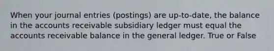 When your journal entries (postings) are up-to-date, the balance in the accounts receivable subsidiary ledger must equal the accounts receivable balance in the general ledger. True or False