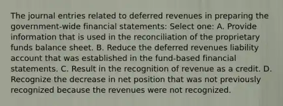 The journal entries related to deferred revenues in preparing the government-wide financial statements: Select one: A. Provide information that is used in the reconciliation of the proprietary funds balance sheet. B. Reduce the deferred revenues liability account that was established in the fund-based financial statements. C. Result in the recognition of revenue as a credit. D. Recognize the decrease in net position that was not previously recognized because the revenues were not recognized.