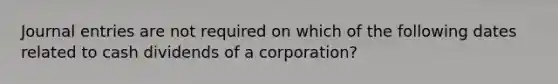 Journal entries are not required on which of the following dates related to cash dividends of a corporation?