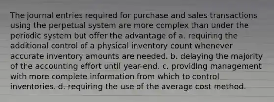 The journal entries required for purchase and sales transactions using the perpetual system are more complex than under the periodic system but offer the advantage of a. requiring the additional control of a physical inventory count whenever accurate inventory amounts are needed. b. delaying the majority of the accounting effort until year-end. c. providing management with more complete information from which to control inventories. d. requiring the use of the average cost method.