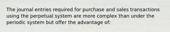 The journal entries required for purchase and sales transactions using the perpetual system are more complex than under the periodic system but offer the advantage of: