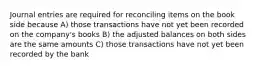 Journal entries are required for reconciling items on the book side because A) those transactions have not yet been recorded on the company's books B) the adjusted balances on both sides are the same amounts C) those transactions have not yet been recorded by the bank