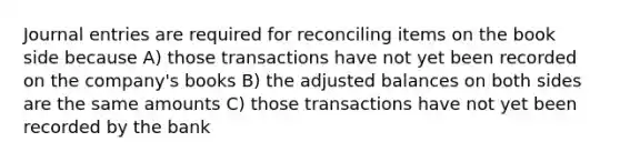 Journal entries are required for reconciling items on the book side because A) those transactions have not yet been recorded on the company's books B) the adjusted balances on both sides are the same amounts C) those transactions have not yet been recorded by the bank