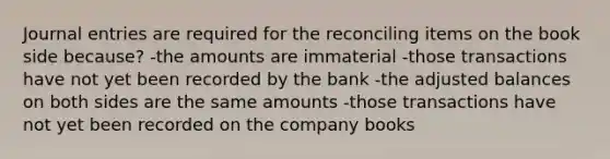 Journal entries are required for the reconciling items on the book side because? -the amounts are immaterial -those transactions have not yet been recorded by the bank -the adjusted balances on both sides are the same amounts -those transactions have not yet been recorded on the company books