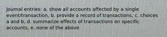 <a href='https://www.questionai.com/knowledge/k7UlY65VeM-journal-entries' class='anchor-knowledge'>journal entries</a>: a. show all accounts affected by a single event/transaction, b. provide a record of transactions, c. choices a and b, d. summarize effects of transactions on specific accounts, e. none of the above