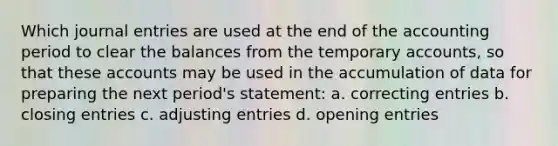 Which journal entries are used at the end of the accounting period to clear the balances from the temporary accounts, so that these accounts may be used in the accumulation of data for preparing the next period's statement: a. correcting entries b. closing entries c. adjusting entries d. opening entries