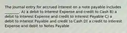 The journal entry for accrued interest on a note payable includes ________. A) a debit to Interest Expense and credit to Cash B) a debit to Interest Expense and credit to Interest Payable C) a debit to Interest Payable and credit to Cash D) a credit to Interest Expense and debit to Notes Payable