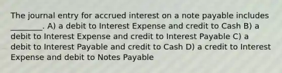 The journal entry for accrued interest on a note payable includes ________. A) a debit to Interest Expense and credit to Cash B) a debit to Interest Expense and credit to Interest Payable C) a debit to Interest Payable and credit to Cash D) a credit to Interest Expense and debit to Notes Payable