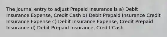 The journal entry to adjust Prepaid Insurance is a) Debit Insurance Expense, Credit Cash b) Debit Prepaid Insurance Credit Insurance Expense c) Debit Insurance Expense, Credit Prepaid Insurance d) Debit Prepaid Insurance, Credit Cash