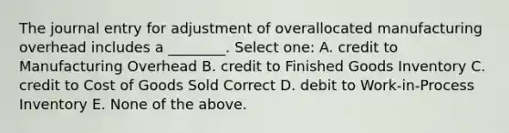 The journal entry for adjustment of overallocated manufacturing overhead includes a ________. Select one: A. credit to Manufacturing Overhead B. credit to Finished Goods Inventory C. credit to Cost of Goods Sold Correct D. debit to Work-in-Process Inventory E. None of the above.