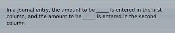 In a journal entry, the amount to be _____ is entered in the first column, and the amount to be _____ is entered in the second column