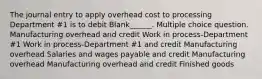 The journal entry to apply overhead cost to processing Department #1 is to debit Blank______. Multiple choice question. Manufacturing overhead and credit Work in process-Department #1 Work in process-Department #1 and credit Manufacturing overhead Salaries and wages payable and credit Manufacturing overhead Manufacturing overhead and credit Finished goods