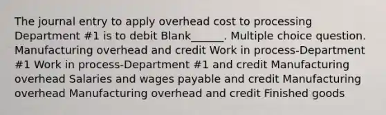 The journal entry to apply overhead cost to processing Department #1 is to debit Blank______. Multiple choice question. Manufacturing overhead and credit Work in process-Department #1 Work in process-Department #1 and credit Manufacturing overhead Salaries and wages payable and credit Manufacturing overhead Manufacturing overhead and credit Finished goods