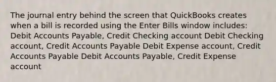 The journal entry behind the screen that QuickBooks creates when a bill is recorded using the Enter Bills window includes: Debit Accounts Payable, Credit Checking account Debit Checking account, Credit Accounts Payable Debit Expense account, Credit Accounts Payable Debit Accounts Payable, Credit Expense account