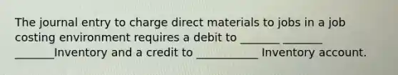 The journal entry to charge direct materials to jobs in a job costing environment requires a debit to _______ _______ _______Inventory and a credit to ___________ Inventory account.