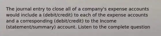 The journal entry to close all of a company's expense accounts would include a (debit/credit) to each of the expense accounts and a corresponding (debit/credit) to the Income (statement/summary) account. Listen to the complete question