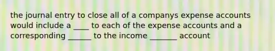 the journal entry to close all of a companys expense accounts would include a ____ to each of the expense accounts and a corresponding ______ to the income _______ account