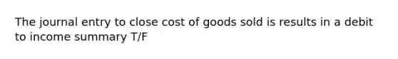 The journal entry to close cost of goods sold is results in a debit to income summary T/F