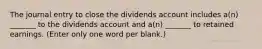 The journal entry to close the dividends account includes a(n) _______ to the dividends account and a(n) _______ to retained earnings. (Enter only one word per blank.)