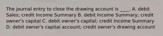 The journal entry to close the drawing account is ____. A. debit Sales; credit Income Summary B. debit Income Summary; credit owner's capital C. debit owner's capital; credit Income Summary D. debit owner's capital account; credit owner's drawing account