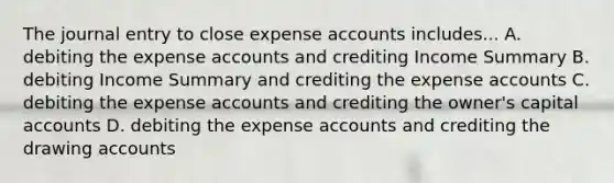 The journal entry to close expense accounts includes... A. debiting the expense accounts and crediting Income Summary B. debiting Income Summary and crediting the expense accounts C. debiting the expense accounts and crediting the owner's capital accounts D. debiting the expense accounts and crediting the drawing accounts