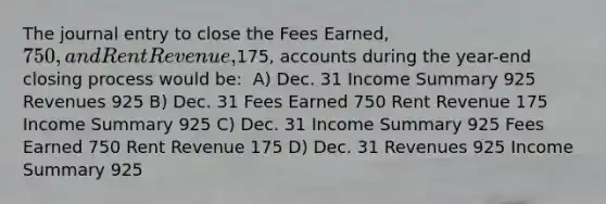 The journal entry to close the Fees Earned, 750, and Rent Revenue,175, accounts during the year-end closing process would be: ​ A) Dec. 31 Income Summary 925 Revenues 925 B) Dec. 31 Fees Earned 750 Rent Revenue 175 Income Summary 925 C) Dec. 31 Income Summary 925 Fees Earned 750 Rent Revenue 175 ​D) Dec. 31 Revenues 925 Income Summary 925