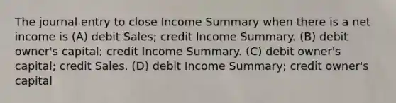 The journal entry to close Income Summary when there is a net income is (A) debit Sales; credit Income Summary. (B) debit owner's capital; credit Income Summary. (C) debit owner's capital; credit Sales. (D) debit Income Summary; credit owner's capital