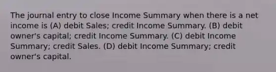 The journal entry to close Income Summary when there is a net income is (A) debit Sales; credit Income Summary. (B) debit owner's capital; credit Income Summary. (C) debit Income Summary; credit Sales. (D) debit Income Summary; credit owner's capital.