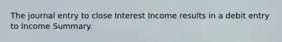 The journal entry to close Interest Income results in a debit entry to Income Summary.