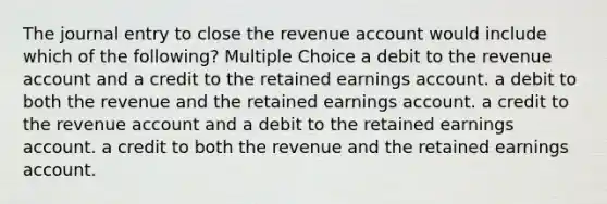 The journal entry to close the revenue account would include which of the following? Multiple Choice a debit to the revenue account and a credit to the retained earnings account. a debit to both the revenue and the retained earnings account. a credit to the revenue account and a debit to the retained earnings account. a credit to both the revenue and the retained earnings account.