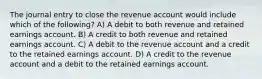 The journal entry to close the revenue account would include which of the following? A) A debit to both revenue and retained earnings account. B) A credit to both revenue and retained earnings account. C) A debit to the revenue account and a credit to the retained earnings account. D) A credit to the revenue account and a debit to the retained earnings account.