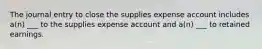 The journal entry to close the supplies expense account includes a(n) ___ to the supplies expense account and a(n) ___ to retained earnings.