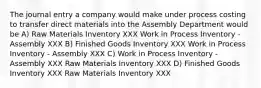 The journal entry a company would make under process costing to transfer direct materials into the Assembly Department would be A) Raw Materials Inventory XXX Work in Process Inventory - Assembly XXX B) Finished Goods Inventory XXX Work in Process Inventory - Assembly XXX C) Work in Process Inventory - Assembly XXX Raw Materials Inventory XXX D) Finished Goods Inventory XXX Raw Materials Inventory XXX