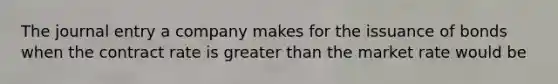 The journal entry a company makes for the issuance of bonds when the contract rate is greater than the market rate would be