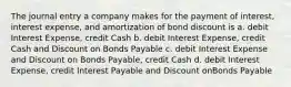 The journal entry a company makes for the payment of interest, interest expense, and amortization of bond discount is a. debit Interest Expense, credit Cash b. debit Interest Expense, credit Cash and Discount on Bonds Payable c. debit Interest Expense and Discount on Bonds Payable, credit Cash d. debit Interest Expense, credit Interest Payable and Discount onBonds Payable