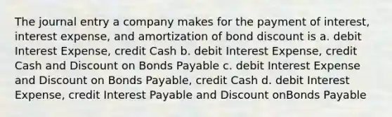 The journal entry a company makes for the payment of interest, interest expense, and amortization of bond discount is a. debit Interest Expense, credit Cash b. debit Interest Expense, credit Cash and Discount on Bonds Payable c. debit Interest Expense and Discount on Bonds Payable, credit Cash d. debit Interest Expense, credit Interest Payable and Discount onBonds Payable