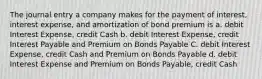 The journal entry a company makes for the payment of interest, interest expense, and amortization of bond premium is a. debit Interest Expense, credit Cash b. debit Interest Expense, credit Interest Payable and Premium on Bonds Payable C. debit Interest Expense, credit Cash and Premium on Bonds Payable d. debit Interest Expense and Premium on Bonds Payable, credit Cash