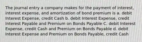 The journal entry a company makes for the payment of interest, interest expense, and amortization of bond premium is a. debit Interest Expense, credit Cash b. debit Interest Expense, credit Interest Payable and Premium on Bonds Payable C. debit Interest Expense, credit Cash and Premium on Bonds Payable d. debit Interest Expense and Premium on Bonds Payable, credit Cash