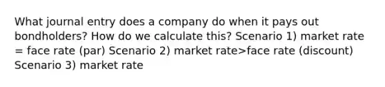 What journal entry does a company do when it pays out bondholders? How do we calculate this? Scenario 1) market rate = face rate (par) Scenario 2) market rate>face rate (discount) Scenario 3) market rate<face rate (premium)