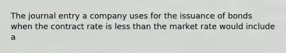 The journal entry a company uses for the issuance of bonds when the contract rate is less than the market rate would include a